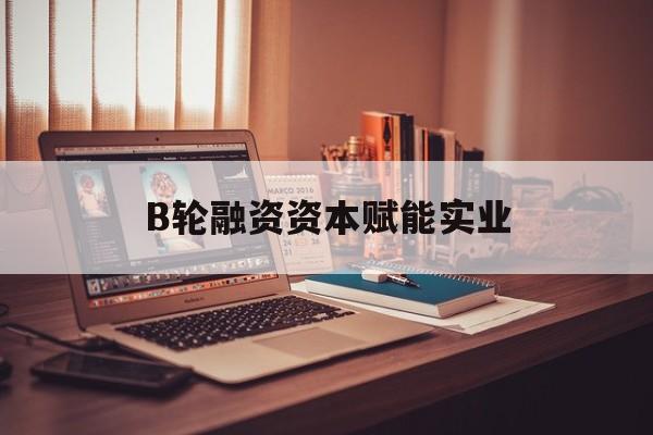 咸阳市B轮融资资本赋能实业(b轮融资公司值得工作吗)
